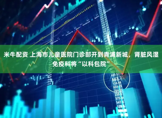 米牛配资 上海市儿童医院门诊部开到青浦新城，肾脏风湿免疫科将“以科包院”