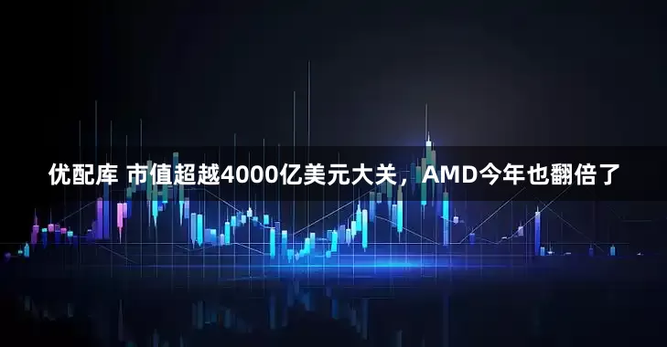 优配库 市值超越4000亿美元大关，AMD今年也翻倍了