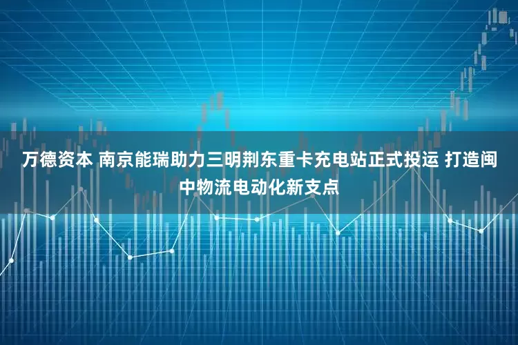 万德资本 南京能瑞助力三明荆东重卡充电站正式投运 打造闽中物流电动化新支点