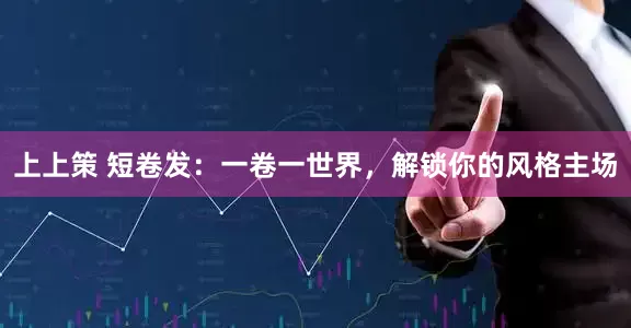 上上策 短卷发：一卷一世界，解锁你的风格主场