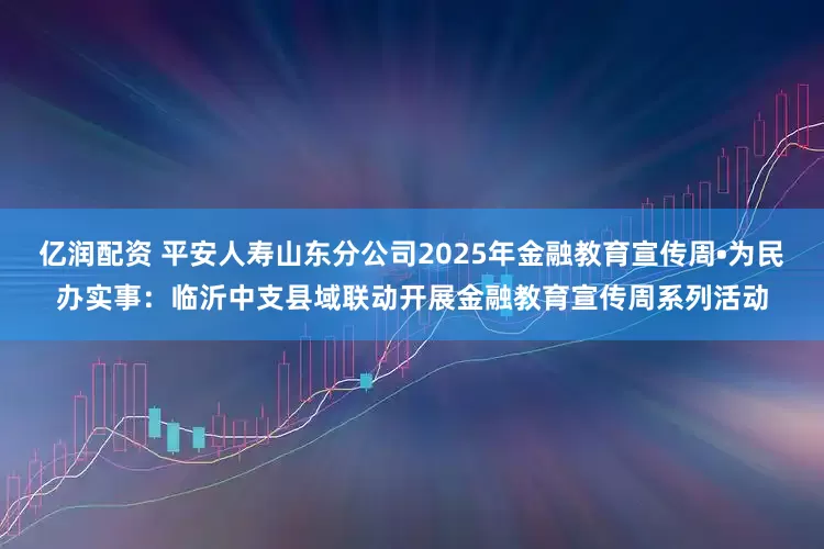 亿润配资 平安人寿山东分公司2025年金融教育宣传周•为民办实事：临沂中支县域联动开展金融教育宣传周系列活动