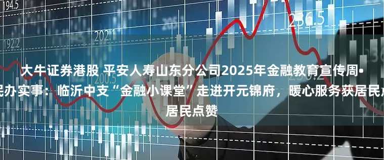 大牛证券港股 平安人寿山东分公司2025年金融教育宣传周•为民办实事：临沂中支“金融小课堂”走进开元锦府，暖心服务获居民点赞