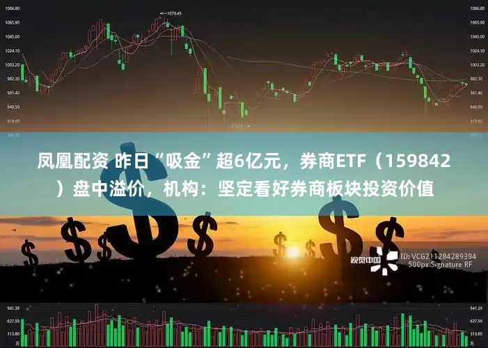 凤凰配资 昨日“吸金”超6亿元，券商ETF（159842）盘中溢价，机构：坚定看好券商板块投资价值